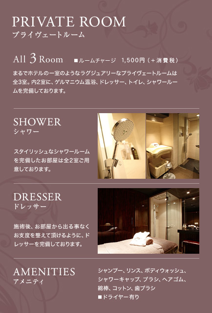 PRIVATE ROOM（プライヴェートルーム）All 3 Room（ルームチャージ 1,575円）：まるでホテルの一室のようなラグジュアリーなプライヴェートルームは全3室。内2室に、ゲルマニウム温浴、ドレッサー、トイレ、シャワールームを完備しております。 【SHOWER】スタイリッシュなシャワールームを完備したお部屋は全2室ご用意しております。【DRESSER】施術後、お部屋から出る事なくお支度を整えて頂けるように、ドレッサーを完備しております。【AMENITIES】シャンプー、リンス、ボディウォッシュ、シャワーキャップ、ブラシ、ヘアゴム、綿棒、コットン、歯ブラシ■ドライヤー有り