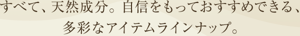 すべて、天然成分。自信をもっておすすめできる、多彩なアイテムラインナップ。