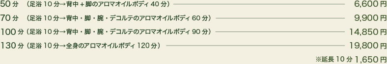 30分（カウンセリング + 足浴 10分 背中 or 脚のアロマトリートメント 20分）3,150円、50分（カウンセリング + 足浴 10分  背中・脚のアロマトリートメント 40分）5,775円、70分（カウンセリング + 足浴 10分 背中・脚・腕のアロマトリートメント 60分）7,875円、100分（カウンセリング + 足浴 10分 背中・脚・腕・デコルテのアロマトリートメント 90分）11,025円