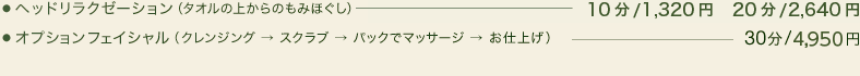 ●ヘッドリラクゼーション（タオルの上からのもみほぐし）10分/1,260円、20分/2,310円、30分/3,150円●ハンドリラクゼーション（スクラブで肘下から手のひらをマッサージ）20分/3,150円●オプションフェイシャル（クレンジング → スクラブ → パックでマッサージ → お仕上げ）30分/4,725円